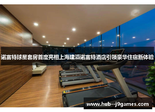 诺富特球星套房首度亮相上海建滔诺富特酒店引领豪华住宿新体验
