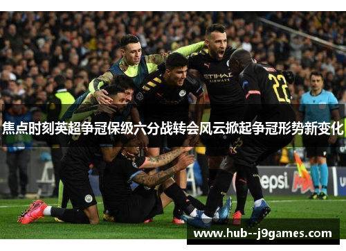 焦点时刻英超争冠保级六分战转会风云掀起争冠形势新变化